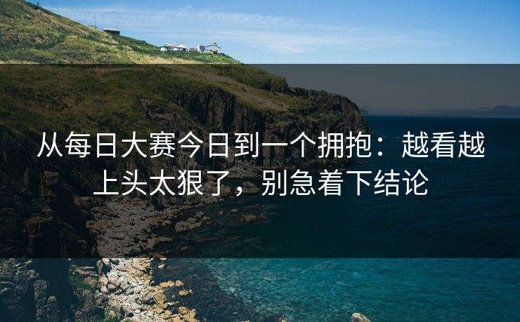 从每日大赛今日到一个拥抱：越看越上头太狠了，别急着下结论