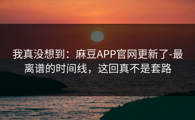 我真没想到:麻豆APP官网更新了-最离谱的时间线,这回真不是套路