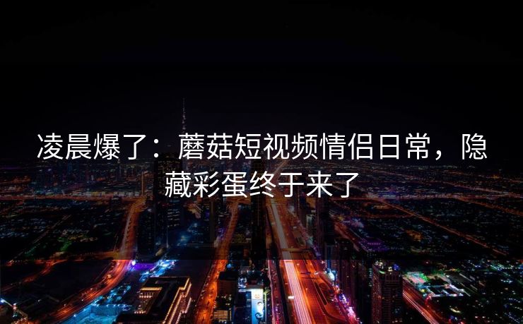 凌晨爆了:蘑菇短视频情侣日常,隐藏彩蛋终于来了