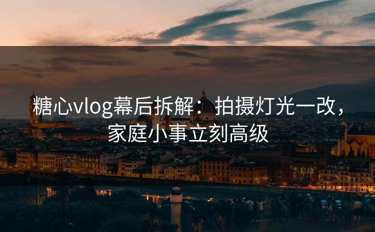 糖心vlog幕后拆解：拍摄灯光一改，家庭小事立刻高级