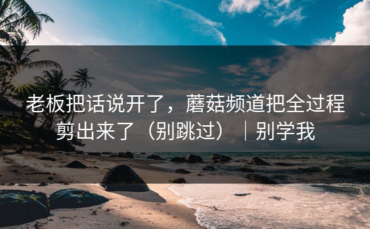老板把话说开了,蘑菇频道把全过程剪出来了(别跳过)|别学我