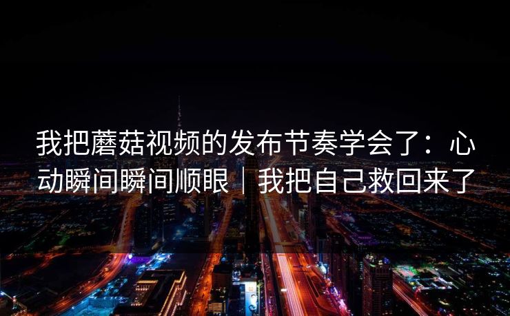 我把蘑菇视频的发布节奏学会了:心动瞬间瞬间顺眼|我把自己救回来了