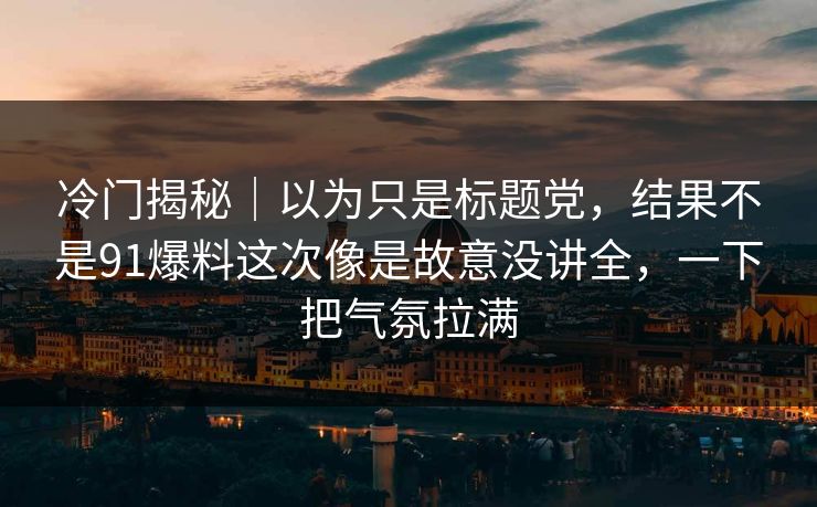 冷门揭秘｜以为只是标题党，结果不是91爆料这次像是故意没讲全，一下把气氛拉满