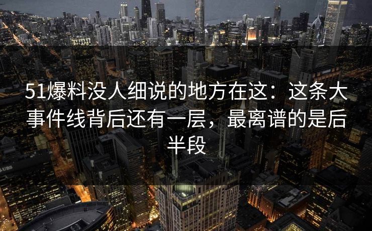 51爆料没人细说的地方在这：这条大事件线背后还有一层，最离谱的是后半段