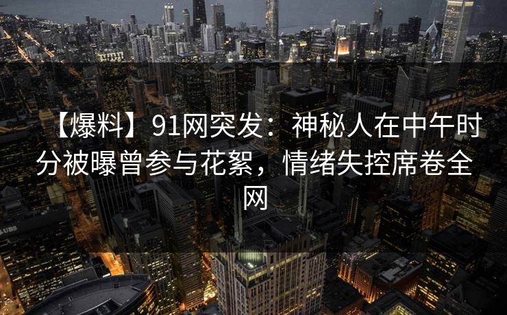【爆料】91网突发：神秘人在中午时分被曝曾参与花絮，情绪失控席卷全网